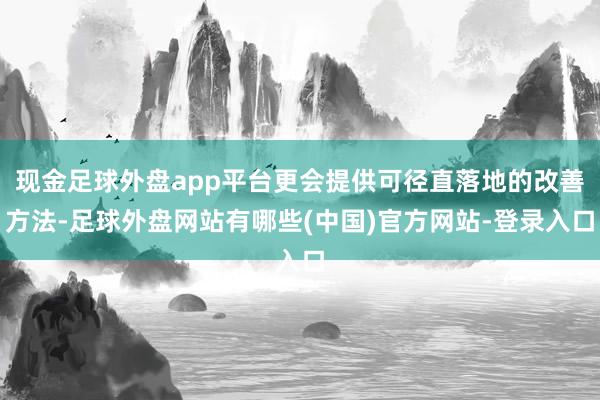 现金足球外盘app平台更会提供可径直落地的改善方法-足球外盘网站有哪些(中国)官方网站-登录入口
