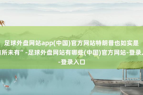 足球外盘网站app(中国)官方网站特朗普也如实是“前所未有”-足球外盘网站有哪些(中国)官方网站-登录入口
