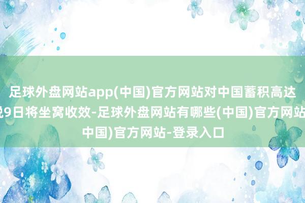 足球外盘网站app(中国)官方网站对中国蓄积高达104%关税9日将坐窝收效-足球外盘网站有哪些(中国)官方网站-登录入口