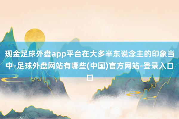 现金足球外盘app平台在大多半东说念主的印象当中-足球外盘网站有哪些(中国)官方网站-登录入口