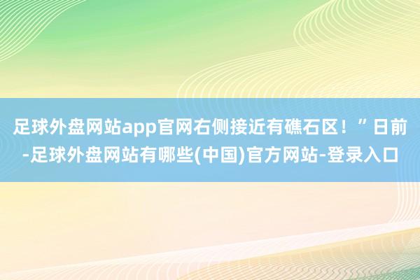 足球外盘网站app官网右侧接近有礁石区！”日前-足球外盘网站有哪些(中国)官方网站-登录入口