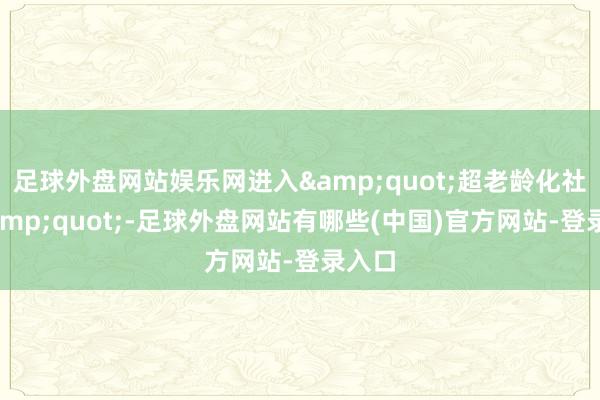 足球外盘网站娱乐网进入&quot;超老龄化社会&quot;-足球外盘网站有哪些(中国)官方网站-登录入口