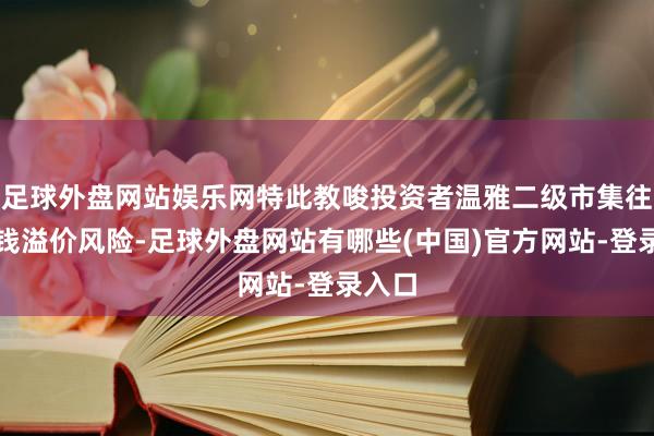 足球外盘网站娱乐网特此教唆投资者温雅二级市集往复价钱溢价风险-足球外盘网站有哪些(中国)官方网站-登录入口