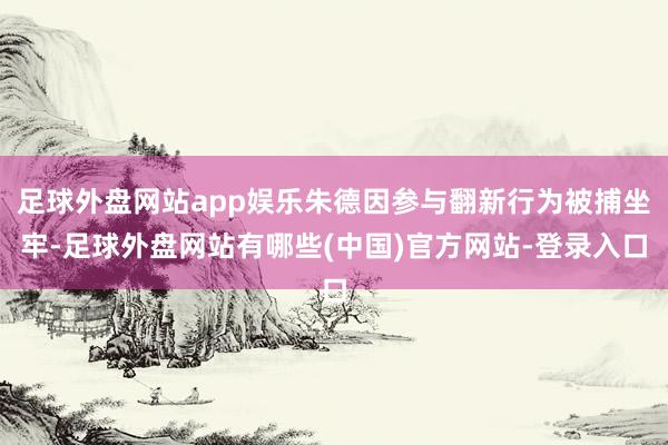 足球外盘网站app娱乐朱德因参与翻新行为被捕坐牢-足球外盘网站有哪些(中国)官方网站-登录入口