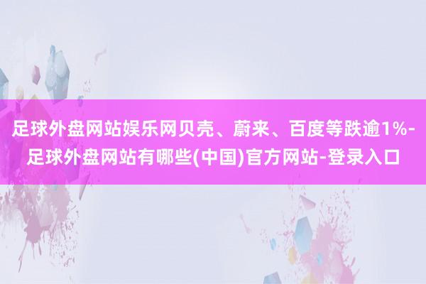 足球外盘网站娱乐网贝壳、蔚来、百度等跌逾1%-足球外盘网站有哪些(中国)官方网站-登录入口