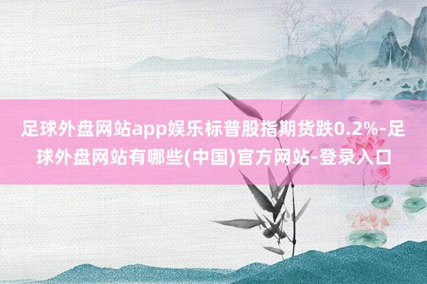 足球外盘网站app娱乐标普股指期货跌0.2%-足球外盘网站有哪些(中国)官方网站-登录入口