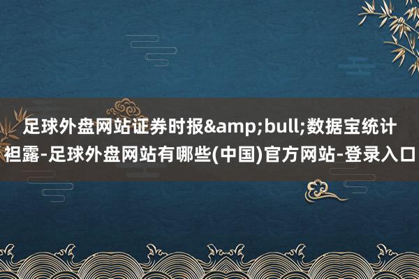 足球外盘网站证券时报&bull;数据宝统计袒露-足球外盘网站有哪些(中国)官方网站-登录入口