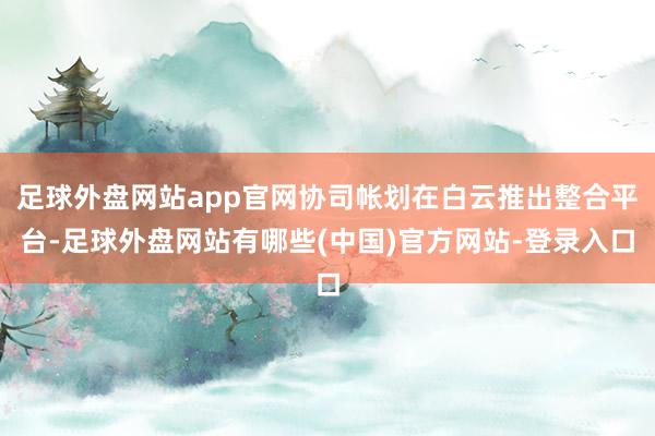 足球外盘网站app官网协司帐划在白云推出整合平台-足球外盘网站有哪些(中国)官方网站-登录入口