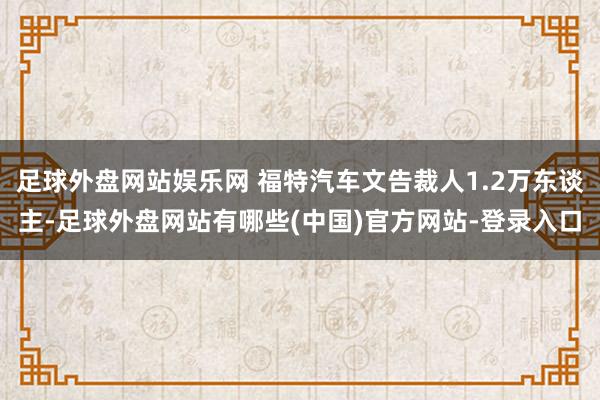 足球外盘网站娱乐网 福特汽车文告裁人1.2万东谈主-足球外盘网站有哪些(中国)官方网站-登录入口