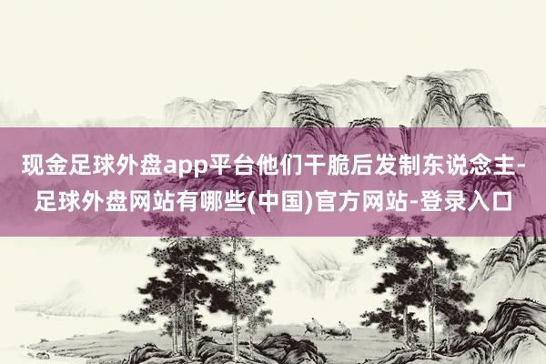 现金足球外盘app平台他们干脆后发制东说念主-足球外盘网站有哪些(中国)官方网站-登录入口