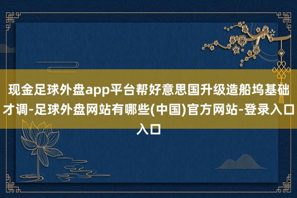 现金足球外盘app平台帮好意思国升级造船坞基础才调-足球外盘网站有哪些(中国)官方网站-登录入口