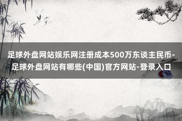 足球外盘网站娱乐网注册成本500万东谈主民币-足球外盘网站有哪些(中国)官方网站-登录入口