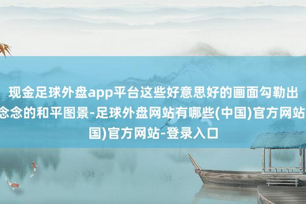 现金足球外盘app平台这些好意思好的画面勾勒出了一幅理念念的和平图景-足球外盘网站有哪些(中国)官方网站-登录入口