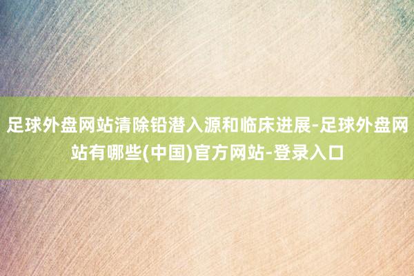 足球外盘网站清除铅潜入源和临床进展-足球外盘网站有哪些(中国)官方网站-登录入口