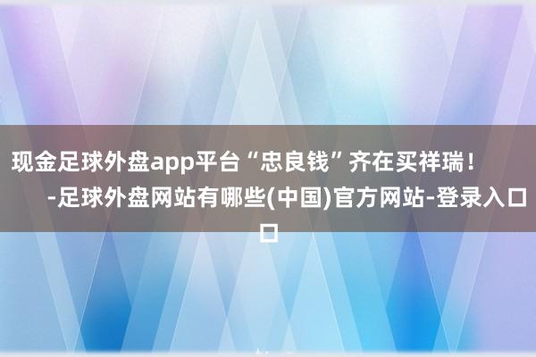 现金足球外盘app平台“忠良钱”齐在买祥瑞！            -足球外盘网站有哪些(中国)官方网站-登录入口