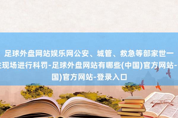 足球外盘网站娱乐网公安、城管、救急等部家世一时辰前往现场进行科罚-足球外盘网站有哪些(中国)官方网站-登录入口