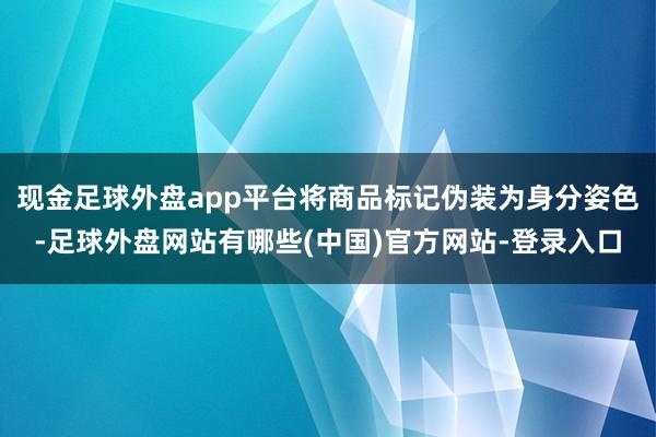 现金足球外盘app平台将商品标记伪装为身分姿色-足球外盘网站有哪些(中国)官方网站-登录入口
