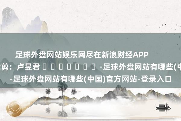 足球外盘网站娱乐网尽在新浪财经APP            						攀扯裁剪：卢昱君 							-足球外盘网站有哪些(中国)官方网站-登录入口