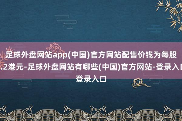 足球外盘网站app(中国)官方网站配售价钱为每股0.2港元-足球外盘网站有哪些(中国)官方网站-登录入口