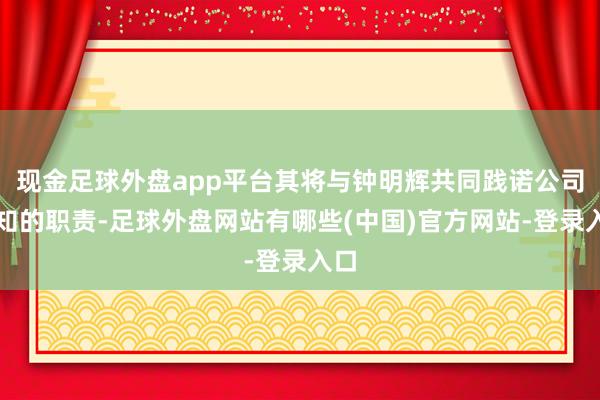 现金足球外盘app平台其将与钟明辉共同践诺公司通知的职责-足球外盘网站有哪些(中国)官方网站-登录入口