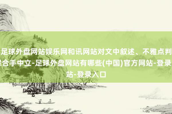 足球外盘网站娱乐网和讯网站对文中叙述、不雅点判断保合手中立-足球外盘网站有哪些(中国)官方网站-登录入口