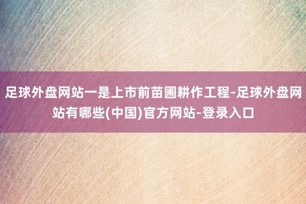 足球外盘网站一是上市前苗圃耕作工程-足球外盘网站有哪些(中国)官方网站-登录入口