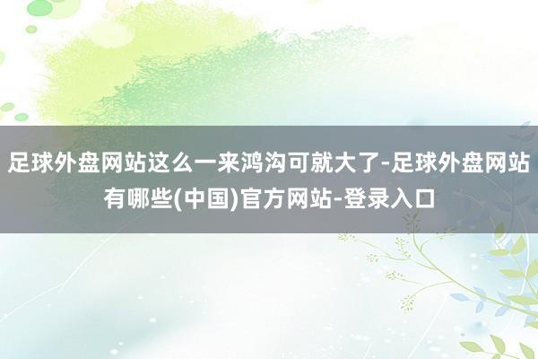 足球外盘网站这么一来鸿沟可就大了-足球外盘网站有哪些(中国)官方网站-登录入口