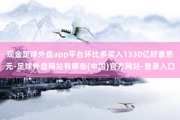 现金足球外盘app平台环比多买入1330亿好意思元-足球外盘网站有哪些(中国)官方网站-登录入口