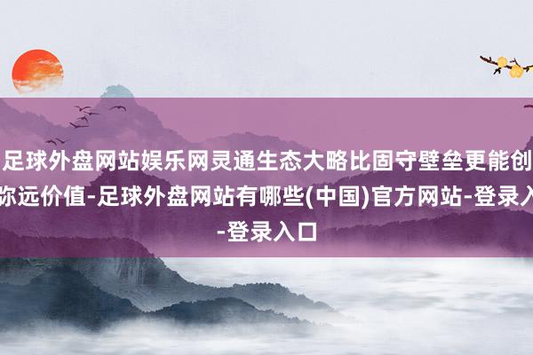 足球外盘网站娱乐网灵通生态大略比固守壁垒更能创造弥远价值-足球外盘网站有哪些(中国)官方网站-登录入口