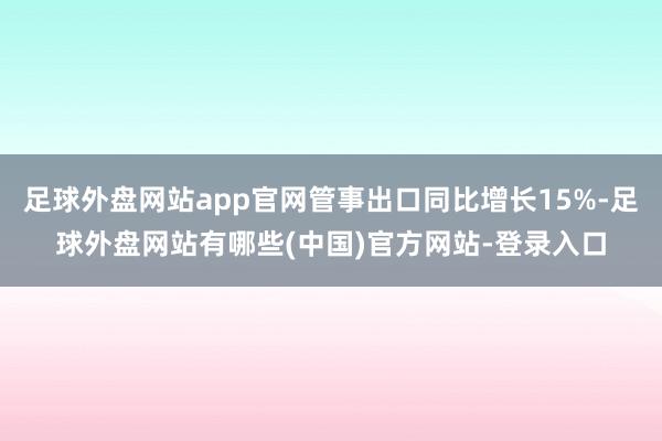 足球外盘网站app官网管事出口同比增长15%-足球外盘网站有哪些(中国)官方网站-登录入口