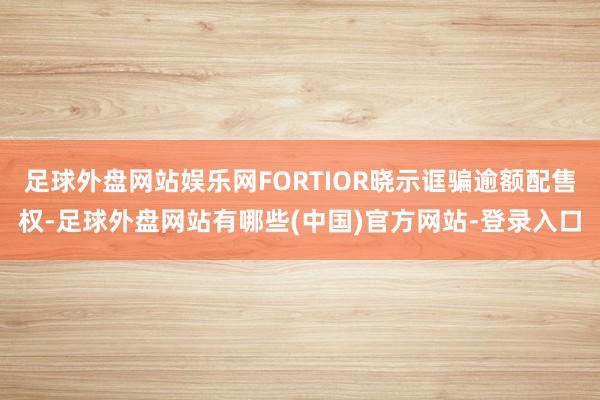 足球外盘网站娱乐网FORTIOR晓示诓骗逾额配售权-足球外盘网站有哪些(中国)官方网站-登录入口