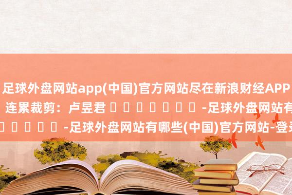 足球外盘网站app(中国)官方网站尽在新浪财经APP            						连累裁剪：卢昱君 							-足球外盘网站有哪些(中国)官方网站-登录入口