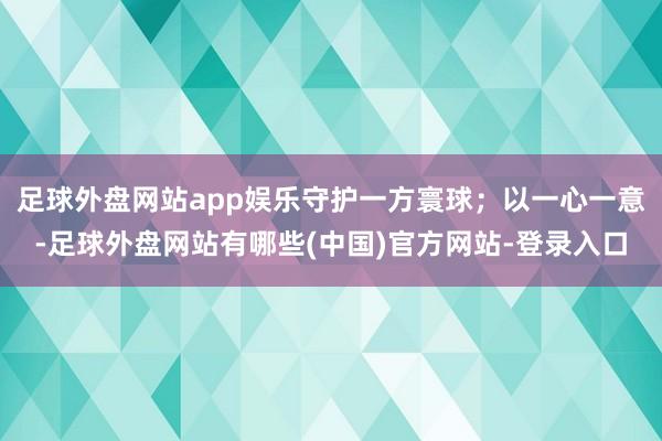 足球外盘网站app娱乐守护一方寰球；以一心一意-足球外盘网站有哪些(中国)官方网站-登录入口