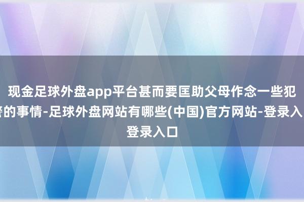 现金足球外盘app平台甚而要匡助父母作念一些犯警的事情-足球外盘网站有哪些(中国)官方网站-登录入口