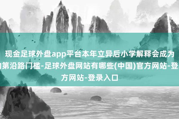 现金足球外盘app平台本年立异后小学解释会成为环球的第沿路门槛-足球外盘网站有哪些(中国)官方网站-登录入口