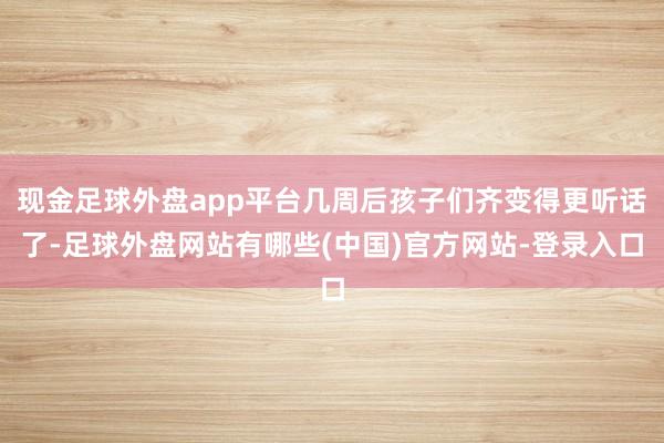现金足球外盘app平台几周后孩子们齐变得更听话了-足球外盘网站有哪些(中国)官方网站-登录入口