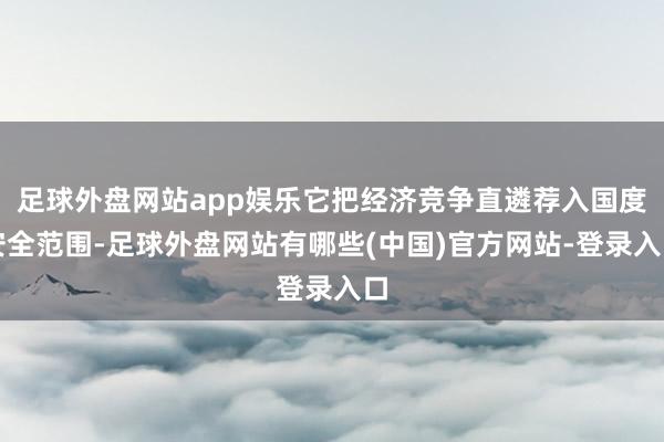 足球外盘网站app娱乐它把经济竞争直遴荐入国度安全范围-足球外盘网站有哪些(中国)官方网站-登录入口