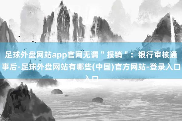 足球外盘网站app官网无谓＂报销＂：银行审核通事后-足球外盘网站有哪些(中国)官方网站-登录入口