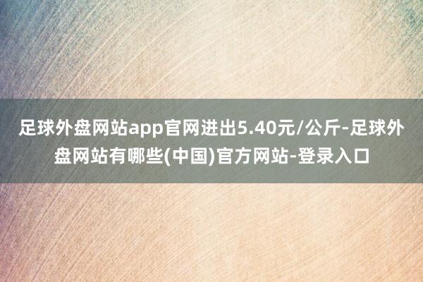 足球外盘网站app官网进出5.40元/公斤-足球外盘网站有哪些(中国)官方网站-登录入口