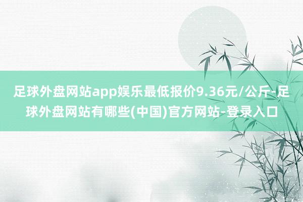 足球外盘网站app娱乐最低报价9.36元/公斤-足球外盘网站有哪些(中国)官方网站-登录入口