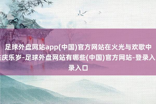 足球外盘网站app(中国)官方网站在火光与欢歌中共庆乐岁-足球外盘网站有哪些(中国)官方网站-登录入口