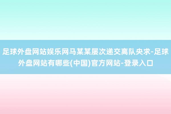 足球外盘网站娱乐网马某某屡次递交离队央求-足球外盘网站有哪些(中国)官方网站-登录入口