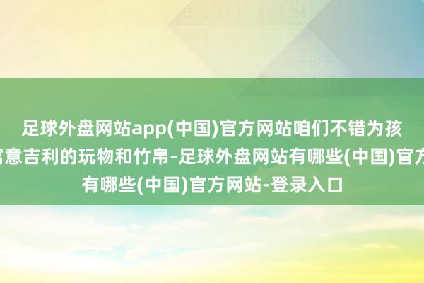 足球外盘网站app(中国)官方网站咱们不错为孩子们准备一些寓意吉利的玩物和竹帛-足球外盘网站有哪些(中国)官方网站-登录入口