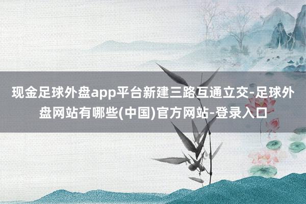 现金足球外盘app平台 新建三路互通立交-足球外盘网站有哪些(中国)官方网站-登录入口