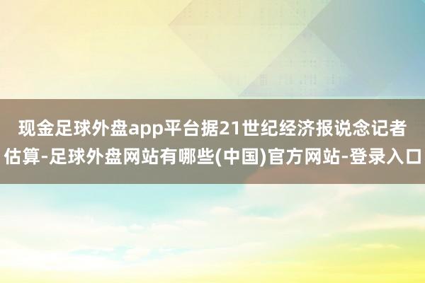 现金足球外盘app平台 据21世纪经济报说念记者估算-足球外盘网站有哪些(中国)官方网站-登录入口