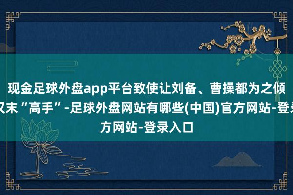 现金足球外盘app平台致使让刘备、曹操都为之倾心的汉末“高手”-足球外盘网站有哪些(中国)官方网站-登录入口
