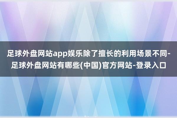 足球外盘网站app娱乐除了擅长的利用场景不同-足球外盘网站有哪些(中国)官方网站-登录入口