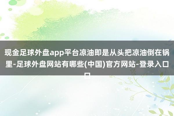现金足球外盘app平台凉油即是从头把凉油倒在锅里-足球外盘网站有哪些(中国)官方网站-登录入口