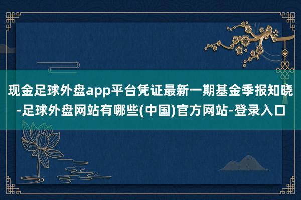 现金足球外盘app平台凭证最新一期基金季报知晓-足球外盘网站有哪些(中国)官方网站-登录入口