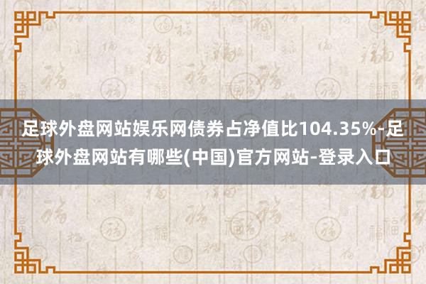 足球外盘网站娱乐网债券占净值比104.35%-足球外盘网站有哪些(中国)官方网站-登录入口